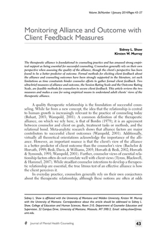 Volume 36/Number 1/January 2014/Pages 43–57

Monitoring Alliance and Outcome with
Client Feedback Measures
Sidney L. Shaw
Kirsten W. Murray
The therapeutic alliance is foundational to counseling practice and has amassed strong empirical support as being essential for successful counseling. Counselors generally rely on their own
perspective when assessing the quality of the alliance, though the client’s perspective has been
found to be a better predictor of outcome. Formal methods for eliciting client feedback about
the alliance and counseling outcomes have been strongly supported in the literature, yet such
limitations as time constraints hinder counselor efforts to gather formal client feedback. Two
ultra-brief measures of alliance and outcome, the Session Rating Scale and the Outcome Rating
Scale, are feasible methods for counselors to secure client feedback. This article reviews the two
measures and makes a case for using empirical means to understand adult clients’ views of the
therapeutic alliance.

Sidney L. Shaw is affiliated with the University of Montana and Walden University, Kirsten W. Murray
with the University of Montana. Correspondence about this article should be addressed to Sidney L.
Shaw, College of Education and Human Sciences, Room 210, Department of Counselor Education and
Supervision, 32 Campus Drive, University of Montana, Missoula, MT 59812. Email: sidney.shaw@mso.
umt.edu.
  Journal of Mental Health Counseling

43

Monitoring Alliance and Outcome

A quality therapeutic relationship is the foundation of successful counseling. While far from a new concept, the idea that the relationship is central
to human growth is increasingly relevant to the practice of counseling today
(Bohart, 2003; Wampold, 2001). A common definition of the therapeutic
alliance, on which we rely here, is that of Bordin (1979); it is an agreement
between counselor and client on goals, treatment tasks or methods, and the
relational bond. Meta-analytic research shows that alliance factors are major
contributors to successful client outcomes (Wampold, 2001). Additionally,
virtually all theoretical orientations acknowledge the importance of the alliance. However, an important nuance is that the client’s view of the alliance
is a better predictor of client outcome than the counselor’s view (Bachelor &
Horvath, 1999; Bedi, Davis, & Williams, 2005; Horvath & Bedi, 2002; Horvath
& Symonds, 1991; Wampold, 2001). Further, counselor views of essential relationship factors often do not correlate well with client views (Tyron, Blackwell,
& Hammel, 2007). While steadfast counselor intentions to develop a therapeutic relationship are essential, the true litmus test of an effective alliance is how
the client perceives it.
In everyday practice, counselors generally rely on their own conjectures
about the therapeutic relationship, although these notions are often at odds

 