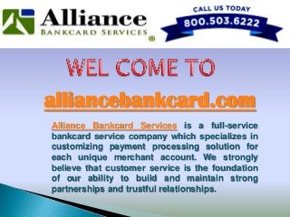 alliancebankcard.com
Alliance Bankcard Services is a full-service
bankcard service company which specializes in
customizing payment processing solution for
each unique merchant account. We strongly
believe that customer service is the foundation
of our ability to build and maintain strong
partnerships and trustful relationships.
 