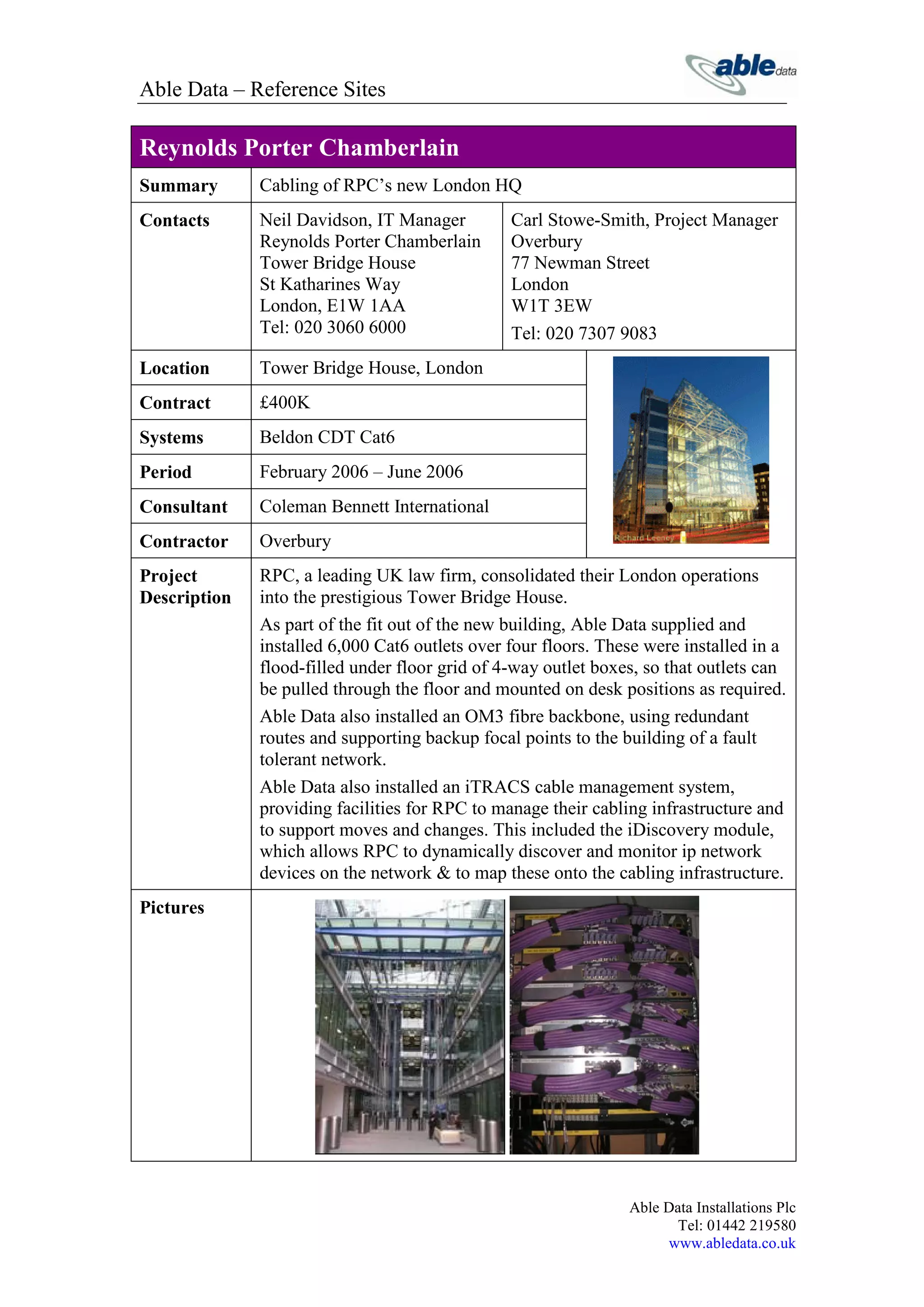 Able Data – Reference Sites

Reynolds Porter Chamberlain
Summary       Cabling of RPC’s new London HQ
Contacts      Neil Davidson, IT Manager         Carl Stowe-Smith, Project Manager
              Reynolds Porter Chamberlain       Overbury
              Tower Bridge House                77 Newman Street
              St Katharines Way                 London
              London, E1W 1AA                   W1T 3EW
              Tel: 020 3060 6000                Tel: 020 7307 9083
Location      Tower Bridge House, London
Contract      £400K
Systems       Beldon CDT Cat6
Period        February 2006 – June 2006
Consultant    Coleman Bennett International
Contractor    Overbury
Project       RPC, a leading UK law firm, consolidated their London operations
Description   into the prestigious Tower Bridge House.
              As part of the fit out of the new building, Able Data supplied and
              installed 6,000 Cat6 outlets over four floors. These were installed in a
              flood-filled under floor grid of 4-way outlet boxes, so that outlets can
              be pulled through the floor and mounted on desk positions as required.
              Able Data also installed an OM3 fibre backbone, using redundant
              routes and supporting backup focal points to the building of a fault
              tolerant network.
              Able Data also installed an iTRACS cable management system,
              providing facilities for RPC to manage their cabling infrastructure and
              to support moves and changes. This included the iDiscovery module,
              which allows RPC to dynamically discover and monitor ip network
              devices on the network & to map these onto the cabling infrastructure.
Pictures




                                                                Able Data Installations Plc
                                                                       Tel: 01442 219580
                                                                     www.abledata.co.uk
 