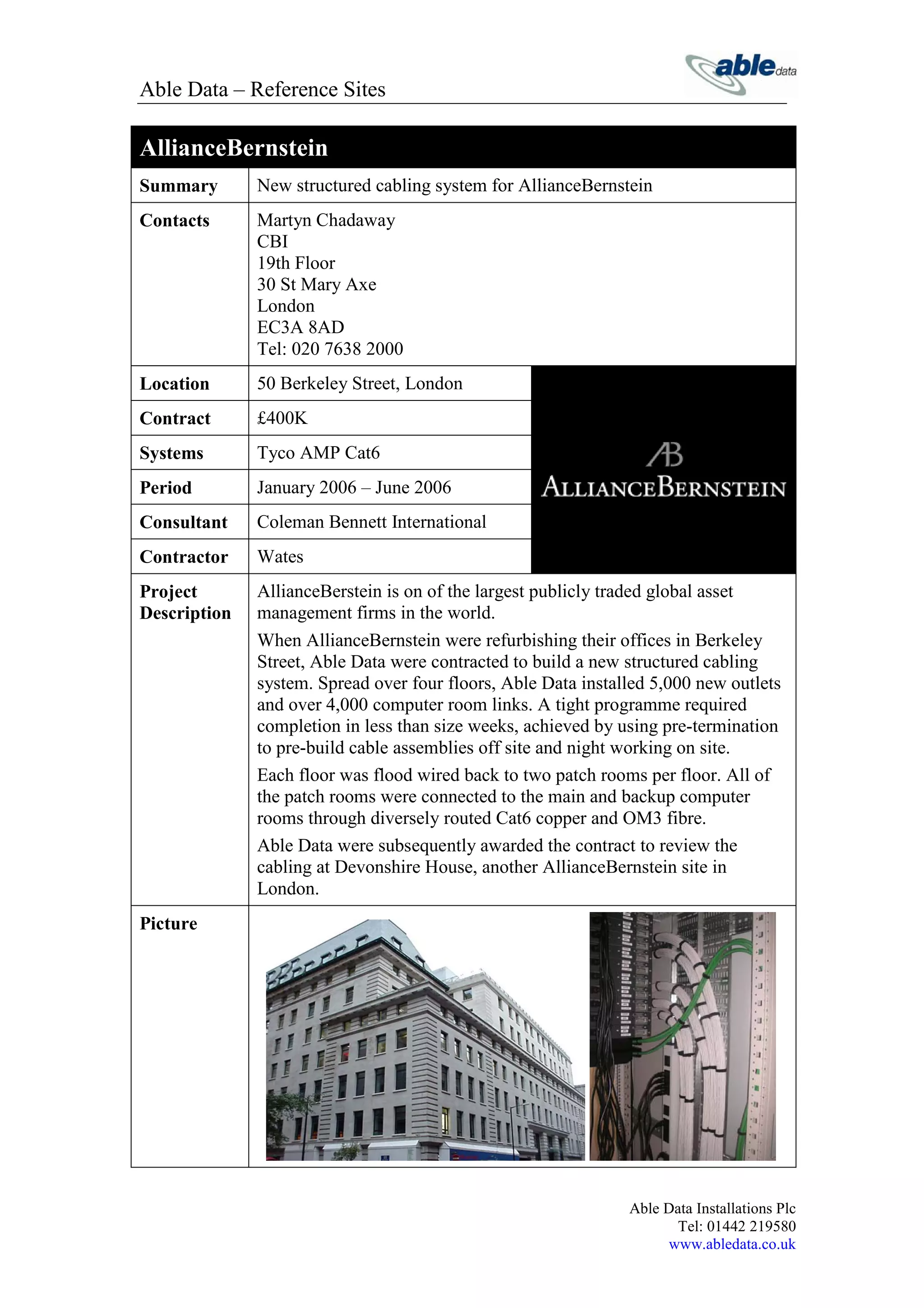 Able Data – Reference Sites

AllianceBernstein
Summary       New structured cabling system for AllianceBernstein
Contacts      Martyn Chadaway
              CBI
              19th Floor
              30 St Mary Axe
              London
              EC3A 8AD
              Tel: 020 7638 2000
Location      50 Berkeley Street, London
Contract      £400K
Systems       Tyco AMP Cat6
Period        January 2006 – June 2006
Consultant    Coleman Bennett International
Contractor    Wates
Project       AllianceBerstein is on of the largest publicly traded global asset
Description   management firms in the world.
              When AllianceBernstein were refurbishing their offices in Berkeley
              Street, Able Data were contracted to build a new structured cabling
              system. Spread over four floors, Able Data installed 5,000 new outlets
              and over 4,000 computer room links. A tight programme required
              completion in less than size weeks, achieved by using pre-termination
              to pre-build cable assemblies off site and night working on site.
              Each floor was flood wired back to two patch rooms per floor. All of
              the patch rooms were connected to the main and backup computer
              rooms through diversely routed Cat6 copper and OM3 fibre.
              Able Data were subsequently awarded the contract to review the
              cabling at Devonshire House, another AllianceBernstein site in
              London.
Picture




                                                               Able Data Installations Plc
                                                                      Tel: 01442 219580
                                                                    www.abledata.co.uk
 