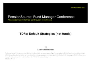 28th November 2012




      PensionSource: Fund Manager Conference
      AllianceBernstein Defined Contribution Investments




                                     TDFs: Default Strategies (not funds)




This information is issued by AllianceBernstein Limited, 50 Berkeley Street, London W1J 8HA, a company registered in England under company number 2551144. AllianceBernstein Limited is authorised and
regulated in the UK by the Financial Services Authority (FSA – Reference Number 147956). This information is directed at Professional Clients only. It is provided for informational purposes only and is not
intended to be an offer or solicitation, or the basis for any contract to purchase or sell any security, product or other instrument, or for AllianceBernstein to enter into or arrange any type of transaction as a
consequence of any information contained herein. The views and opinions expressed in this document are based on AllianceBernstein's internal forecasts and should not be relied upon as an indication of future
market performance. Past performance is no guarantee of future returns. This information is not intended for public use.

©2012 AllianceBernstein
 