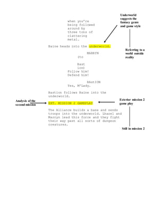 Analysis of the
second mission
Exterior mission 2
game play
Still in mission 2
Underworld
suggests the
fantasy genre
and game style
Referring to a
world outside
reality
when you're
being followed
around by
three tons of
clattering
metal.
Baine heads into the underworld.
MARRYN
(to
Bast
ion)
Follow him!
Defend him!
BAstION
Yes, M'Lady.
Bastion follows Baine into the
underworld.
EXT. MISSION 2 GAMEPLAY
The Alliance builds a base and sends
troops into the underworld. Lhazel and
Marryn lead this force and they fight
their way past all sorts of dungeon
creatures.
 