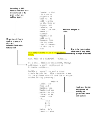 According to Rick
Altman audiences have
become bored of the
genre so they use
multiple genres
Helps when trying to
analyse genres as it
gives it a
structure/framework
to base it off
Narrative analysis of
sound
Due to the exaggeration
of the roar it may imply
Lady Marryn is the hero
Audiences like the
anticipation of
waiting for
predictable future
and features
foretells that
the time of
prophecy is
upon us. We
will journey
to the Ring of
Storms, and
release the
Flame from the
Heart of
Siberys!
Together we
will save
Eberron from
the darkness
that threatens
to destroy us
all!
The army CHEERS with a THUNDEROUS
ROAR.
EXT. MISSION 1 GAMEPLAY - TUTORIAL
At a small Alliance encampment, Marryn
addresses a small contingent of
Alliance soldiers.
BAINE, a rapscallion and a rogue,
stands beside her. (The characters are
in the players control and the dialogue
occurs during gameplay.)
MARRYN
Lhazel the
Seer and
Bastion the
Warforged are
gathering our
forces as we
speak. This
is...
(dis
para
ging
)
Baine. He's
familiar with
 
