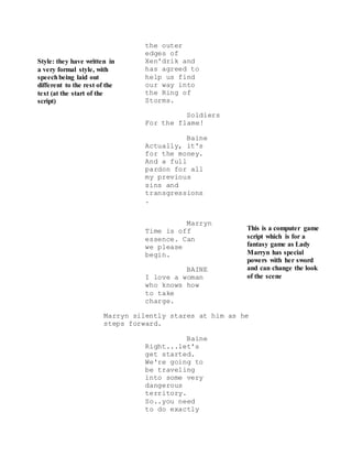 Style: they have written in
a very formal style, with
speechbeing laid out
different to the rest of the
text (at the start of the
script)
This is a computer game
script which is for a
fantasy game as Lady
Marryn has special
powers with her sword
and can change the look
of the scene
the outer
edges of
Xen'drik and
has agreed to
help us find
our way into
the Ring of
Storms.
Soldiers
For the flame!
Baine
Actually, it's
for the money.
And a full
pardon for all
my previous
sins and
transgressions
.
Marryn
Time is off
essence. Can
we please
begin.
BAINE
I love a woman
who knows how
to take
charge.
Marryn silently stares at him as he
steps forward.
Baine
Right...let's
get started.
We're going to
be traveling
into some very
dangerous
territory.
So..you need
to do exactly
 