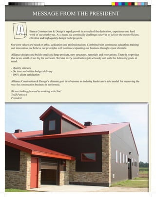 MESSAGE FROM THE PRESIDENT


                lliance Construction & Design’s rapid growth is a result of the dedication, experience and hard
                work of our employees. As a team, we continually challenge ouselves to deliver the most efficient,
                effective and high quality design build projects.

Our core values are based on ethic, dedication and professionalism. Combined with continuous education, training
and innovation, we believe our principles will continue expanding our business through repeat clientele.

Alliance designs and builds small and large projects, new structures, remodels and renovations. There is no project
that is too small or too big for our team. We take every construction job seriously and with the following goals in
mind:

- Quality services
- On time and within budget delivery
- 100% client satisfaction

Alliance Construction & Design’s ultimate goal is to become an industry leader and a role model for improving the
way the construction business is performed.

We are looking forward to working with You!
Todd Parczick
President
 