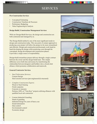 SERVICES
Pre-Construction Services

•	   Conceptual Estimating
•	   Construction Timelines & Processes
•	   Preliminary Budgeting
•	   Value Engineering & Analysis

Design Build | Construction Management Services

With our Design-Build Services, the design and construction are
both contracted and managed by us.

The Design-Build method is one of the most significant trends in
design and construction today. This one point of contact approach to
producing your project will allow the project to be more streamlined
and efficient. Design and construction professionals work hand-in-
hand developing the design while projecting costs through the
conceptual, design development and construction phases.
It provides a single source of responsibility.

Design-build streamlines project delivery through a single contract
between the owner and the design-build team. This simple
difference saves both time and money by transforming the
relationship between designers and builders into a closely-knit
alliance which promotes collaboration and teamwork.

General Contractor Services

•	 Steel Fabrication Services:
   Custom Design
   Steel erection services (pre-engineered & structural)

•	 Complete Construction Experts:
   Wood or Steel framing
   Finish carpentry
   Concrete or masonry
   Perform 100% of “Turn Key” projects utilizing alliances with
   qualified local sub contractors

•	 Custom Industrial Guarding:
   Stand of guarding
   Industrial design for years of heavy use
   Sound attenuation
   Dust control
   Environmentl control
   Economic design
 