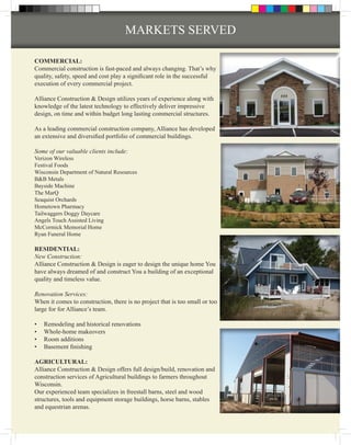 MARKETS SERVED

COMMERCIAL:
Commercial construction is fast-paced and always changing. That’s why
quality, safety, speed and cost play a significant role in the successful
execution of every commercial project.

Alliance Construction & Design utilizes years of experience along with
knowledge of the latest technology to effectively deliver impressive
design, on time and within budget long lasting commercial structures.

As a leading commercial construction company, Alliance has developed
an extensive and diversified portfolio of commercial buildings.

Some of our valuable clients include:
Verizon Wireless
Festival Foods
Wisconsin Department of Natural Resources
B&B Metals
Bayside Machine
The MarQ
Seaquist Orchards
Hometown Pharmacy
Tailwaggers Doggy Daycare
Angels Touch Assisted Living
McCormick Memorial Home
Ryan Funeral Home

RESIDENTIAL:
New Construction:
Alliance Construction & Design is eager to design the unique home You
have always dreamed of and construct You a building of an exceptional
quality and timeless value.

Renovation Services:
When it comes to construction, there is no project that is too small or too
large for for Alliance’s team.

•	   Remodeling and historical renovations
•	   Whole-home makeovers
•	   Room additions
•	   Basement finishing

AGRICULTURAL:
Alliance Construction & Design offers full design/build, renovation and
construction services of Agricultural buildings to farmers throughout
Wisconsin.
Our experienced team specializes in freestall barns, steel and wood
structures, tools and equipment storage buildings, horse barns, stables
and equestrian arenas.
 