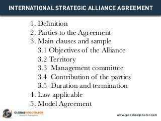 INTERNATIONAL STRATEGIC ALLIANCE AGREEMENT
1. Definition
2. Parties to the Agreement
3. Main clauses and sample
3.1 Objectives of the Alliance
3.2 Territory
3.3 Management committee
3.4 Contribution of the parties
3.5 Duration and termination
4. Law applicable
5. Model Agreement
www.globalnegotiator.com
 