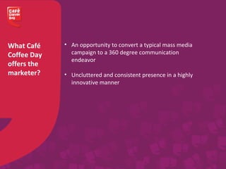 What Café
Coffee Day
offers the
marketer?
• An opportunity to convert a typical mass media
campaign to a 360 degree communication
endeavor
• Uncluttered and consistent presence in a highly
innovative manner
 