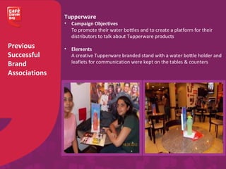 Previous
Successful
Brand
Associations
Tupperware
• Campaign Objectives
To promote their water bottles and to create a platform for their
distributors to talk about Tupperware products
• Elements
A creative Tupperware branded stand with a water bottle holder and
leaflets for communication were kept on the tables & counters
 