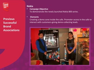 Previous
Successful
Brand
Associations
Nokia
• Campaign Objective
To demonstrate the newly launched Nokia 800 series.
• Elements
Creating a demo zone inside the cafe. Promoter access in the cafe to
interact with customers-giving demo-collecting leads.
 