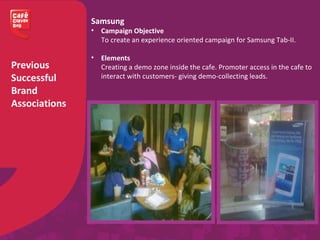 Previous
Successful
Brand
Associations
Samsung
• Campaign Objective
To create an experience oriented campaign for Samsung Tab-II.
• Elements
Creating a demo zone inside the cafe. Promoter access in the cafe to
interact with customers- giving demo-collecting leads.
 