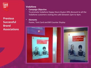 Previous
Successful
Brand
Associations
Vodafone
• Campaign Objective
To promote Vodafone Happy Hours & give 20% discount to all the
Vodafone customers visiting the café between 2pm to 4pm.
• Elements
Poster, Tent Card and Bill Counter Display
 