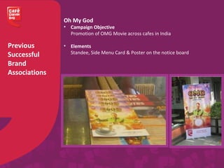Previous
Successful
Brand
Associations
Oh My God
• Campaign Objective
Promotion of OMG Movie across cafes in India
• Elements
Standee, Side Menu Card & Poster on the notice board
 