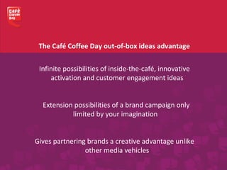 Infinite possibilities of inside-the-café, innovative
activation and customer engagement ideas
Extension possibilities of a brand campaign only
limited by your imagination
Gives partnering brands a creative advantage unlike
other media vehicles
The Café Coffee Day out-of-box ideas advantage
 