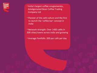 • India's largest coffee conglomerate,
Amalgamated Bean Coffee Trading
Company Ltd
• Pioneer of the café culture and the first
to launch the ‘coffee bar’ concept in
India
• Network strength: Over 1400 cafés in
200 cities/towns across India and growing
• Average Footfalls: 200 per café per day
 