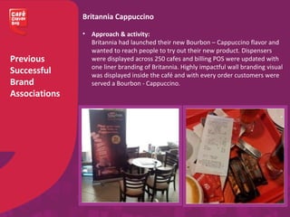 Previous
Successful
Brand
Associations
Britannia Cappuccino
• Approach & activity:
Britannia had launched their new Bourbon – Cappuccino flavor and
wanted to reach people to try out their new product. Dispensers
were displayed across 250 cafes and billing POS were updated with
one liner branding of Britannia. Highly impactful wall branding visual
was displayed inside the café and with every order customers were
served a Bourbon - Cappuccino.
 