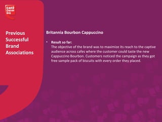 Previous
Successful
Brand
Associations
Britannia Bourbon Cappuccino
• Result so far:
The objective of the brand was to maximize its reach to the captive
audience across cafes where the customer could taste the new
Cappuccino Bourbon. Customers noticed the campaign as they got
free sample pack of biscuits with every order they placed.
 