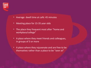 • Average dwell time at café: 45 minutes
• Meeting place for 15-35 year olds
• The place they frequent most after “home and
workplace/college”
• A place where they meet friends and colleagues,
in groups of 3 or more
• A place where they rejuvenate and are free to be
themselves rather than a place to be “seen at”
 