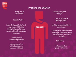 Hangs out at
cafes/malls
Looking for a good
lifestyle
Looking for a multiplicity of
experiences
Seeks 'feel-good factor' and
expression of identity
through choice of brands
consumed. But is also value
conscious
Likes to be seen at
the right placeSocially Active
Profiling the CCD’ian
Strong voice in
household purchases
Consumption areas: Personal
clothing & accessories, food,
entertainment, consumer
durables
Make consumption
related decisions in
company of friends
Tech Savvy
Influencers: Peer
group, workmates
 