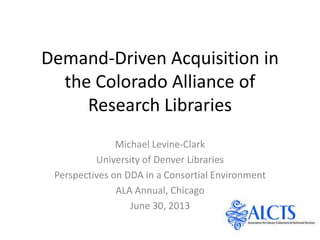 Demand-Driven Acquisition in
the Colorado Alliance of
Research Libraries
Michael Levine-Clark
University of Denver Libraries
Perspectives on DDA in a Consortial Environment
ALA Annual, Chicago
June 30, 2013
 