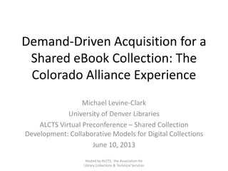 Demand-Driven Acquisition for a
Shared eBook Collection: The
Colorado Alliance Experience
Michael Levine-Clark
University of Denver Libraries
ALCTS Virtual Preconference – Shared Collection
Development: Collaborative Models for Digital Collections
June 10, 2013
Hosted by ALCTS, the Association for
Library Collections & Technical Services
 