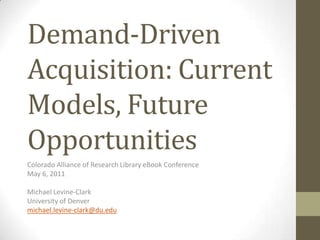 Demand-Driven Acquisition: Current Models, Future Opportunities Colorado Alliance of Research Library eBook Conference May 6, 2011 Michael Levine-Clark University of Denver michael.levine-clark@du.edu 