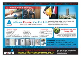Alliance Elevator™
Alliance Elevator™
Alliance Elevator™
Alliance Elevator™
Alliance Elevator™
www.allianceelevators.co.in
All Type of Lifts Maintenance,
Supply,Installation &
Commissioning
Telephone : 020-65280377
Mob. No. : 9823676737/ 8928702002 /
92019011118 / 7709478927/ 9923115114
All About New Elevators
Alliance Co. Pvt. Ltd.Elevator
(An ISO-9001 : 2008 Certified Company)
Alliance Elevator™
Corporate Office / Works :- 63/1/A, Badade Mala,
Handewadi Road, Near Urdu School,
Next to JSPM, Hadapsar, Pune - 411028.
Product Range
Passenger Lift
Automatic Lift
Hospital Lift
Battery Backup for Lift
Goods - Cum Passenger Lift
Home Lift
Vehicle Lift
Capsule Lift
Hydraulic Lift
MRL Home Lift with shaft
Advantages
Environmental friendly
Safety
Advanced Technology
Quality Product
Economical
MUMBAI | NASHIK | AURANGABAD | JALGAON EMERGENCY CALL : 982 3676737 / 770 947 8925
Green Edition / Energy Saving
Home Lift
An Eco friendly Elevators reduce
energy consumption through efficient
operation , the design of ‘AECPL Elevators’
ensured that the 85% consumption..
A CPLE
Director : Bhagwat A. Chaudhari / Amol A. Chaudhari
 