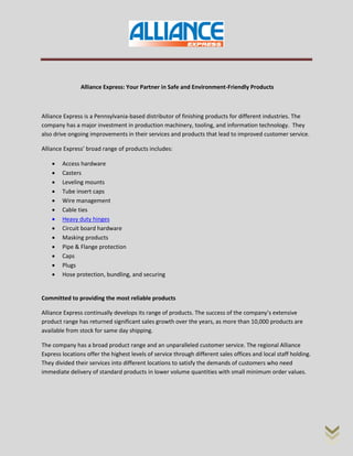 Alliance Express: Your Partner in Safe and Environment-Friendly Products
Alliance Express is a Pennsylvania-based distributor of finishing products for different industries. The
company has a major investment in production machinery, tooling, and information technology. They
also drive ongoing improvements in their services and products that lead to improved customer service.
Alliance Express’ broad range of products includes:
 Access hardware
 Casters
 Leveling mounts
 Tube insert caps
 Wire management
 Cable ties
 Heavy duty hinges
 Circuit board hardware
 Masking products
 Pipe & Flange protection
 Caps
 Plugs
 Hose protection, bundling, and securing
Committed to providing the most reliable products
Alliance Express continually develops its range of products. The success of the company’s extensive
product range has returned significant sales growth over the years, as more than 10,000 products are
available from stock for same day shipping.
The company has a broad product range and an unparalleled customer service. The regional Alliance
Express locations offer the highest levels of service through different sales offices and local staff holding.
They divided their services into different locations to satisfy the demands of customers who need
immediate delivery of standard products in lower volume quantities with small minimum order values.
 