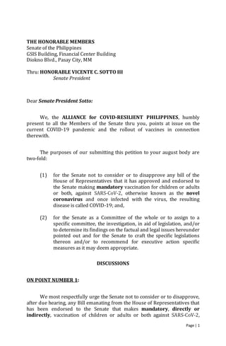 Page | 1
THE HONORABLE MEMBERS
Senate of the Philippines
GSIS Building, Financial Center Building
Diokno Blvd., Pasay City, MM
Thru: HONORABLE VICENTE C. SOTTO III
Senate President
Dear Senate President Sotto:
We, the ALLIANCE for COVID-RESILIENT PHILIPPINES, humbly
present to all the Members of the Senate thru you, points at issue on the
current COVID-19 pandemic and the rollout of vaccines in connection
therewith.
The purposes of our submitting this petition to your august body are
two-fold:
(1) for the Senate not to consider or to disapprove any bill of the
House of Representatives that it has approved and endorsed to
the Senate making mandatory vaccination for children or adults
or both, against SARS-CoV-2, otherwise known as the novel
coronavirus and once infected with the virus, the resulting
disease is called COVID-19; and,
(2) for the Senate as a Committee of the whole or to assign to a
specific committee, the investigation, in aid of legislation, and/or
to determine its findings on the factual and legal issues hereunder
pointed out and for the Senate to craft the specific legislations
thereon and/or to recommend for executive action specific
measures as it may deem appropriate.
DISCUSSIONS
ON POINT NUMBER 1:
We most respectfully urge the Senate not to consider or to disapprove,
after due hearing, any Bill emanating from the House of Representatives that
has been endorsed to the Senate that makes mandatory, directly or
indirectly, vaccination of children or adults or both against SARS-CoV-2,
 