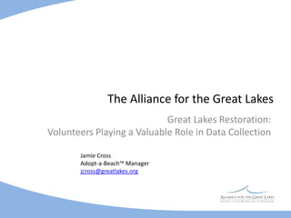 The Alliance for the Great Lakes Great Lakes Restoration:                                       Volunteers Playing a Valuable Role in Data Collection   Jamie Cross  Adopt-a-Beach™ Manager  jcross@greatlakes.org 