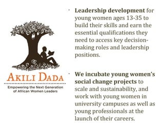 •
    Leadership development for
    young women ages 13-35 to
    build their skills and earn the
    essential qualifications they
    need to access key decision-
    making roles and leadership
    positions.

•
    We incubate young women’s
    social change projects to
    scale and sustainability, and
    work with young women in
    university campuses as well as
    young professionals at the
    launch of their careers.
 