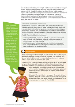 8 | GOOD PRACTICE GUIDE: HIV AND HUMAN RIGHTS
After the Second World War, human rights and the need to protect them emerged
strongly, resulting in the Universal Declaration of Human Rights (UDHR) being
adopted in 1948. The UDHR has been translated into over 300 languages. It
inspired and underlies later, binding international instruments like the International
Covenant on Civil and Political Rights and the International Covenant on
Economic, Social and Cultural Rights. Regional instruments, like the African
Charter on Human and People’s Rights and the American Convention on Human
Rights, also draw on the UDHR.
The Universal Declaration of Human Rights
The UDHR was adopted on 10 December 1948, a date that later became
International Human Rights Day. The UDHR is not legally binding, unlike later
international and regional human rights instruments. However, it carries great
moral weight, and some legal experts have argued that it should be regarded
as part of customary international law and therefore as binding on all countries.
The UDHR contains 30 articles that protect:
■■ civil and political rights, such as the rights to be presumed innocent; not
to be subjected to arbitrary arrest, detention and exile; to freedom of
movement; and to have a nationality
■■ social, economic and cultural rights, such as the rights to a standard of
living adequate for health and wellbeing; to education; and to participate
freely in the cultural life of the community.
Discussion point
Some people argue that human rights are not universal. They say that they are
a foreign concept that cannot be forced on countries. They argue that each
country is free to determine its own national values, rules, norms and laws
without having regard to universal human rights.
Others point out that in many ways human rights simply reflect our basic ideas
of right and wrong, already found in the beliefs, value systems and laws of
people the world over. They are not only reflected at international level, but
also in regions and countries across the globe. They have been
an important tool to support the liberation struggles of oppressed
people, and are now entrenched in the national constitutions of
many countries.
Universality of human rights is a cornerstone of international human
rights law. This guide is based on the universality of human rights. It
applies human rights to all people as a tool to reduce the risk of HIV
transmission and the impact of HIV and AIDS.
In most cultures and
religions there are
concepts which describe
respect for our common
humanity, for example
in Botswana there is a
concept called Botho or
‘humainness’.
Botho basically says that
we are all human with
the same needs and
desires, therefore we
should treat everyone
else in the same way
that we would like them
to treat us. Concepts
such as Botho are
good starting points for
discussing human rights.
Can you think of a
concept in your own
culture or society that
relates to human rights?
 