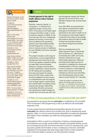 12 | GOOD PRACTICE GUIDE: HIV AND HUMAN RIGHTS
Key resources
Global Commission on HIV
and the Law (2012). ‘Risks,
rights & health’.
Available at:
www.hivlawcommission.
org/resources/
report/FinalReport-
Risks,Rights&Health-EN.
pdf
Office of the United
Nations High
Commissioner for Human
Rights (2008). ‘Fact sheet
no. 33: Frequently asked
questions on economic,
social and cultural rights’.
Available at: www.
ohchr.org/Documents/
Publications/
FactSheet33en.pdf
Open Society Institute
(2009). ‘Health and human
rights: a resource guide’.
Available at: http://
equalpartners.info/
Open Society Institute
(2009). ‘Human rights
and HIV/AIDS: now more
than ever. 10 reasons
why human rights should
occupy the center of the
global AIDS struggle’.
Available at: www.
opensocietyfoundations.
org/sites/default/files/
nmte_20090923_0.pdf
WHO. ‘A human rights-
based approach to health’.
Available at: www.who.
int/hhr/activities/hrba_to-
health_infosheet.pdf
Example
A broad approach to the right to
health: Alliance India’s Pehchan
programme
Pehchan, meaning ‘identity’ or
‘recognition’, is a Global Fund
supported project running from
2010–15 focusing on the health rights
of sexual minorities in India. It works
to build the capacity of CBOs of men
who have sex with men, transgender
people and the hijra* community to
serve as effective HIV prevention
partners with India’s National AIDS
Control Programme. In this way, it
aims to improve access to healthcare
for over 500,000 community members
in 17 states.
The project includes a wide range of
interventions, such as organisational
development and mentoring of new
community leaders; capacity-building
on state AIDS control societies;
behaviour change communication;
condom distribution; referral services
for HIV testing and counselling;
and care and support for people
living with HIV. It also makes other
services available to ensure access
to comprehensive care and support,
such as legal support, psychosocial
and mental health counselling; family
support peer groups; relationship
counselling; life skills; and sexual
and reproductive health linkages for
married men who have sex with men,
and transgender people with female
partners. By the end of 2013, over
200,000 members had received direct
services.
Over 200 CBOs are empowered to
both deliver comprehensive health
packages and advocate to local
authorities for the right to health for all.
The programme has a large research
component that builds up knowledge
and evidence about the right to health
of these key population groups,
and informs programme practices
accordingly.
With the reinstatement by the
Indian Supreme Court in December
2013 of Section 377, effectively re-
criminalising the LGBT community,
Pehchan reinforced its human
rights-based responses. CBOs are
providing further legal services for
members to challenge the misuse and
misinterpretation of the law, reacting
to acts of violence in crisis response
teams which include community
members as well as local authorities,
and intensifying advocacy for each
state to amend Section 377 internally.
* Hijras are people of a biological male
gender who identify either as women, or
‘not-men’, or ‘in-between man and woman’,
or ‘neither man nor woman’, and who have
a significant role in India’s social and cultural
context.
1.4 Who are key populations in the context of HIV and AIDS?
Key populations are groups that are vulnerable to or affected by HIV and AIDS.
Their involvement in HIV programming is vital to an effective and sustainable
response to HIV.
In every society there are individuals and population groups who are more
vulnerable than others to harms such as being sick, poor or experiencing social
rejection. Often, it is not so much the actual composition of a particular population
that makes it more vulnerable, but rather how that population is regarded
by others.
Vulnerability to HIV is a result of a combination of factors, including personal
circumstances such as age, social mobility, education and gender identity, as well
as circumstances that arise from the environment in which an individual lives, such
as poverty, gender discrimination or lack or inadequacy of services. Vulnerable
populations include groups that enjoy lesser legal, social or policy protection,
which limits their ability to access or use HIV prevention services.
 