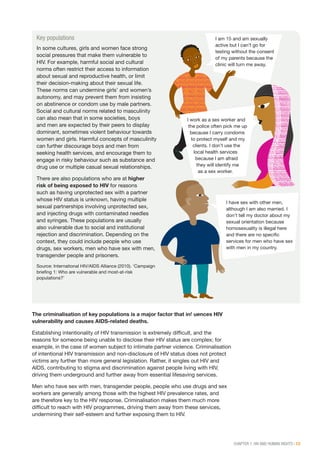 CHAPTER 1: HIV AND HUMAN RIGHTS | 13
Key populations
In some cultures, girls and women face strong
social pressures that make them vulnerable to
HIV. For example, harmful social and cultural
norms often restrict their access to information
about sexual and reproductive health, or limit
their decision-making about their sexual life.
These norms can undermine girls’ and women’s
autonomy, and may prevent them from insisting
on abstinence or condom use by male partners.
Social and cultural norms related to masculinity
can also mean that in some societies, boys
and men are expected by their peers to display
dominant, sometimes violent behaviour towards
women and girls. Harmful concepts of masculinity
can further discourage boys and men from
seeking health services, and encourage them to
engage in risky behaviour such as substance and
drug use or multiple casual sexual relationships.
There are also populations who are at higher
risk of being exposed to HIV for reasons
such as having unprotected sex with a partner
whose HIV status is unknown, having multiple
sexual partnerships involving unprotected sex,
and injecting drugs with contaminated needles
and syringes. These populations are usually
also vulnerable due to social and institutional
rejection and discrimination. Depending on the
context, they could include people who use
drugs, sex workers, men who have sex with men,
transgender people and prisoners.
Source: International HIV/AIDS Alliance (2010). ‘Campaign
briefing 1: Who are vulnerable and most-at-risk
populations?’
I am 15 and am sexually
active but I can’t go for
testing without the consent
of my parents because the
clinic will turn me away.
I work as a sex worker and
the police often pick me up
because I carry condoms
to protect myself and my
clients. I don’t use the
local health services
because I am afraid
they will identify me
as a sex worker.
I have sex with other men,
although I am also married. I
don’t tell my doctor about my
sexual orientation because
homosexuality is illegal here
and there are no specific
services for men who have sex
with men in my country.
The criminalisation of key populations is a major factor that influences HIV
vulnerability and causes AIDS-related deaths.
Establishing intentionality of HIV transmission is extremely difficult, and the
reasons for someone being unable to disclose their HIV status are complex; for
example, in the case of women subject to intimate partner violence. Criminalisation
of intentional HIV transmission and non-disclosure of HIV status does not protect
victims any further than more general legislation. Rather, it singles out HIV and
AIDS, contributing to stigma and discrimination against people living with HIV,
driving them underground and further away from essential lifesaving services.
Men who have sex with men, transgender people, people who use drugs and sex
workers are generally among those with the highest HIV prevalence rates, and
are therefore key to the HIV response. Criminalisation makes them much more
difficult to reach with HIV programmes, driving them away from these services,
undermining their self-esteem and further exposing them to HIV.
 