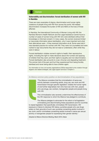 14 | GOOD PRACTICE GUIDE: HIV AND HUMAN RIGHTS
Example
Vulnerability and discrimination: forced sterilisation of women with HIV
in Namibia
There are many examples of stigma, discrimination and human rights
violations of people living with HIV from across the world. HIV-related
discrimination increases the burden of HIV and AIDS on the lives of those
affected.
In Namibia, the International Community of Women Living with HIV, the
Namibia Women’s Health Network and the Legal Assistance Centre found a
number of cases of women living with HIV who were sterilised without their
knowledge or informed consent. In many cases, the women received limited
or inaccurate information about sterilisation, why it was important and what
their alternatives were – if they received information at all. Some were told it
was standard practice for women with HIV. They were not counselled and were
rushed to sign documents they did not read or understand, often while they
were in labour.
Forced sterilisation violates women’s rights to health; their reproductive
rights, including the right to make decisions about the number and spacing
of children that they want; and their rights to equality and non-discrimination.
Forced sterilisation also amounts to cruel, inhuman and degrading treatment.
The women told of the pain and hurt they experienced from being forcibly
sterilised and never being able to have children again.
For information on how civil society organisations (CSOs) responded to this violation through
litigation and related strategies, see Legal support services in Chapter 3.
An Alliance common policy position on decriminalisation of key populations
“The Alliance considers that the criminalisation of same-sex
activity between consenting adults, drug use, sex work and HIV
transmission through specific legislation violates the human rights
of and further stigmatises men who have sex with men, people
who use drugs, sex workers, transgender people and people living
with HIV.
This criminalisation also severely undermines the effectiveness of
the HIV response to which the Alliance has pledged to contribute.
The Alliance pledges to advocate for the reform of all legislation
criminalising and discriminating these populations and for countries
to repeal legislation that specifically criminalises HIV transmission, HIV
exposure or failure to disclose HIV status; punishes people who use drugs
solely on their grounds of such use; punishes consenting adults involved in
sex work; and/or criminalises consenting adults involved in same-sex sexual
activity or transgender people for expressing their gender identity.”
Adopted at Alliance Directors Meeting, March 2013, Dakar
 