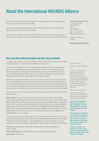 How was this guide developed and who was involved?
This guide was developed by the International HIV/AIDS Alliance (the Alliance) and the AIDS
and Rights Alliance for Southern Africa (ARASA) www.arasa.info
The Alliance is committed to a human rights-based approach to HIV programming and
advocacy. We recognise that respect for, and the protection and promotion of, human
rights is essential to preventing HIV and mitigating its social and economic impact. We
are striving towards the fulfillment of the human rights of all people affected by HIV, by
addressing not just HIV but wider health and development issues.
ARASA is a regional partnership of more than 70 non-governmental organisations (NGOs)
that works collaboratively to promote and build capacity around a rights-based response
to HIV and tuberculosis (TB) in 18 countries in southern and east Africa. All ARASA partners
are organisations committed to the empowerment of women and men living with, affected
by and at higher risk of HIV and TB, so as to achieve their fullest potential rights and health.
This guide draws on the experiences of Alliance programmes globally and those of ARASA
and its partners.
Review team: This guide was reviewed by colleagues from the Alliance Secretariat,
regional representatives and others with technical expertise in human rights: Joseph Amon,
Human Rights Watch; Kate Iorpenda, Susie McLean and Anja Teltschik, Alliance Programme
Impact Team; Lubna Bhayani, Regional Advisor East and Southern Africa; Baba Goumbala,
Regional Representative, Africa; Sonal Mehta, HIV/AIDS Alliance India; Malala Mwondela,
Zambia AIDS Law Research and Advocacy Network (ZARAN); Erika Paez-Manjarres, Senior
Programme Officer, Latin America and the Caribbean; Alexandrina Iovita, UNAIDS; and
Sarah Middleton-Lee, consultant.
The guide was field-tested in November 2013 in a workshop on the integration of human
rights-based programming into the strategy of the Alliance Nationale Contre le Sida (ANCS)
in Senegal, with the participation of representatives from wider civil society, including
organisations of key populations, United Nations representatives and government officials.
Authors: Michaela Clayton, Kitty Grant, Liesl Gerntholtz, Christine Stegling and
Enrique Restoy
Project coordinators: Christine Stegling, Jane Coombes and Enrique Restoy
Copy-editor: Kathryn Perry
We are an innovative alliance of nationally-based, independent, civil society organisations
united by our vision of a world without AIDS.
We are committed to joint action, working with communities through local, national and
global action on HIV, health and human rights.
Our actions are guided by our values: the lives of all human beings are of equal value, and
everyone has the right to access the HIV information and services they need for a healthy life.
About the International HIV/AIDS Alliance
International HIV/AIDS Alliance
91-101 Davigdor Road
Hove, East Sussex
BN3 1RE
United Kingdom
Tel: +44 1273 718 900
Fax: +44 1273 718 901
Email: mail@aidsalliance.org
Registered charity number
1038860
www.aidsalliance.org
Published May 2014
© International HIV/AIDS Alliance,
2014
Information contained in this
publication may be freely
reproduced, published or
otherwise used for non-profit
purposes without permission from
the International HIV/AIDS Alliance.
However, the International
HIV/AIDS Alliance requests that
it be cited as the source of the
information.
Designed by: Jane Shepherd
Unless otherwise stated, the
appearance of individuals in this
publication gives no indication of
either sexuality or HIV status.
Cover photos: A youth group in
Malnicherra tea plantation in
Sylhet, Bangladesh. The group
raises awareness of sexual and
reproductive health and rights.
© Alliance.
Rachel Gawases is a transgender
woman with two professions; as
a sex worker and the Director of
Voices of Hope, a community-
based organisation that provides
information and support to sex
workers. © Alliance.
‘George’ and ‘Michael’ are
members of the men who have
sex with men rights organisation
PEMA in Mombasa, Kenya. © Nell
Freeman for the Alliance.
 