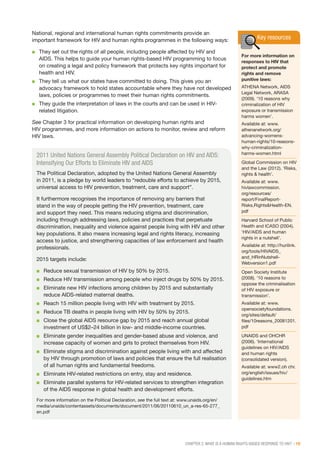 CHAPTER 2: WHAT IS A HUMAN RIGHTS-BASED RESPONSE TO HIV? | 19
Key resources
For more information on
responses to HIV that
protect and promote
rights and remove
punitive laws:
ATHENA Network, AIDS
Legal Network, ARASA
(2009). ‘10 reasons why
criminalization of HIV
exposure or transmission
harms women’.
Available at: www.
athenanetwork.org/
advancing-womens-
human-rights/10-reasons-
why-criminalization-
harms-women.html
Global Commission on HIV
and the Law (2012). ‘Risks,
rights & health’.
Available at: www.
hivlawcommission.
org/resources/
report/FinalReport-
Risks,Rights&Health-EN.
pdf
Harvard School of Public
Health and ICASO (2004).
‘HIV/AIDS and human
rights in a nutshell’.
Available at: http://hurilink.
org/tools/HIVAIDS_
and_HRinNutshell-
Webversion1.pdf
Open Society Institute
(2008). ‘10 reasons to
oppose the criminalisation
of HIV exposure or
transmission’.
Available at: www.
opensocietyfoundations.
org/sites/default/
files/10reasons_20081201.
pdf
UNAIDS and OHCHR
(2006). ‘International
guidelines on HIV/AIDS
and human rights
(consolidated version).
Available at: www2.oh chr.
org/english/issues/hiv/
guidelines.htm
National, regional and international human rights commitments provide an
important framework for HIV and human rights programmes in the following ways:
■■ They set out the rights of all people, including people affected by HIV and
AIDS. This helps to guide your human rights-based HIV programming to focus
on creating a legal and policy framework that protects key rights important for
health and HIV.
■■ They tell us what our states have committed to doing. This gives you an
advocacy framework to hold states accountable where they have not developed
laws, policies or programmes to meet their human rights commitments.
■■ They guide the interpretation of laws in the courts and can be used in HIV-
related litigation.
See Chapter 3 for practical information on developing human rights and
HIV programmes, and more information on actions to monitor, review and reform
HIV laws.
2011 United Nations General Assembly Political Declaration on HIV and AIDS:
Intensifying Our Efforts to Eliminate HIV and AIDS
The Political Declaration, adopted by the United Nations General Assembly
in 2011, is a pledge by world leaders to “redouble efforts to achieve by 2015,
universal access to HIV prevention, treatment, care and support”.
It furthermore recognises the importance of removing any barriers that
stand in the way of people getting the HIV prevention, treatment, care
and support they need. This means reducing stigma and discrimination,
including through addressing laws, policies and practices that perpetuate
discrimination, inequality and violence against people living with HIV and other
key populations. It also means increasing legal and rights literacy, increasing
access to justice, and strengthening capacities of law enforcement and health
professionals.
2015 targets include:
■■ Reduce sexual transmission of HIV by 50% by 2015.
■■ Reduce HIV transmission among people who inject drugs by 50% by 2015.
■■ Eliminate new HIV infections among children by 2015 and substantially
reduce AIDS-related maternal deaths.
■■ Reach 15 million people living with HIV with treatment by 2015.
■■ Reduce TB deaths in people living with HIV by 50% by 2015.
■■ Close the global AIDS resource gap by 2015 and reach annual global
investment of US$2–24 billion in low- and middle-income countries.
■■ Eliminate gender inequalities and gender-based abuse and violence, and
increase capacity of women and girls to protect themselves from HIV.
■■ Eliminate stigma and discrimination against people living with and affected
by HIV through promotion of laws and policies that ensure the full realisation
of all human rights and fundamental freedoms.
■■ Eliminate HIV-related restrictions on entry, stay and residence.
■■ Eliminate parallel systems for HIV-related services to strengthen integration
of the AIDS response in global health and development efforts.
For more information on the Political Declaration, see the full text at: www.unaids.org/en/
media/unaids/contentassets/documents/document/2011/06/20110610_un_a-res-65-277_
en.pdf
 