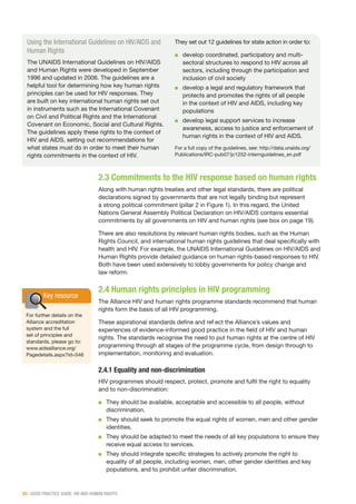 20 | GOOD PRACTICE GUIDE: HIV AND HUMAN RIGHTS
2.3 Commitments to the HIV response based on human rights
Along with human rights treaties and other legal standards, there are political
declarations signed by governments that are not legally binding but represent
a strong political commitment (pillar 2 in Figure 1). In this regard, the United
Nations General Assembly Political Declaration on HIV/AIDS contains essential
commitments by all governments on HIV and human rights (see box on page 19).
There are also resolutions by relevant human rights bodies, such as the Human
Rights Council, and international human rights guidelines that deal specifically with
health and HIV. For example, the UNAIDS International Guidelines on HIV/AIDS and
Human Rights provide detailed guidance on human rights-based responses to HIV.
Both have been used extensively to lobby governments for policy change and
law reform.
2.4 Human rights principles in HIV programming
The Alliance HIV and human rights programme standards recommend that human
rights form the basis of all HIV programming.
These aspirational standards define and reflect the Alliance’s values and
experiences of evidence-informed good practice in the field of HIV and human
rights. The standards recognise the need to put human rights at the centre of HIV
programming through all stages of the programme cycle, from design through to
implementation, monitoring and evaluation.
2.4.1 Equality and non-discrimination
HIV programmes should respect, protect, promote and fulfil the right to equality
and to non-discrimination:
■■ They should be available, acceptable and accessible to all people, without
discrimination.
■■ They should seek to promote the equal rights of women, men and other gender
identities.
■■ They should be adapted to meet the needs of all key populations to ensure they
receive equal access to services.
■■ They should integrate specific strategies to actively promote the right to
equality of all people, including women, men, other gender identities and key
populations, and to prohibit unfair discrimination.
Using the International Guidelines on HIV/AIDS and
Human Rights
The UNAIDS International Guidelines on HIV/AIDS
and Human Rights were developed in September
1996 and updated in 2006. The guidelines are a
helpful tool for determining how key human rights
principles can be used for HIV responses. They
are built on key international human rights set out
in instruments such as the International Covenant
on Civil and Political Rights and the International
Covenant on Economic, Social and Cultural Rights.
The guidelines apply these rights to the context of
HIV and AIDS, setting out recommendations for
what states must do in order to meet their human
rights commitments in the context of HIV.
They set out 12 guidelines for state action in order to:
■■ develop coordinated, participatory and multi-
sectoral structures to respond to HIV across all
sectors, including through the participation and
inclusion of civil society
■■ develop a legal and regulatory framework that
protects and promotes the rights of all people
in the context of HIV and AIDS, including key
populations
■■ develop legal support services to increase
awareness, access to justice and enforcement of
human rights in the context of HIV and AIDS.
For a full copy of the guidelines, see: http://data.unaids.org/
Publications/IRC-pub07/jc1252-internguidelines_en.pdf
Key resource
For further details on the
Alliance accreditation
system and the full
set of principles and
standards, please go to:
www.aidsalliance.org/
Pagedetails.aspx?id=546
 