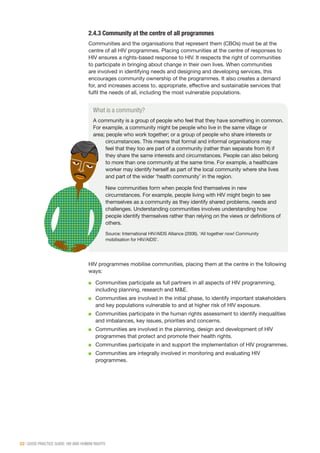 22 | GOOD PRACTICE GUIDE: HIV AND HUMAN RIGHTS
What is a community?
A community is a group of people who feel that they have something in common.
For example, a community might be people who live in the same village or
area; people who work together; or a group of people who share interests or
circumstances. This means that formal and informal organisations may
feel that they too are part of a community (rather than separate from it) if
they share the same interests and circumstances. People can also belong
to more than one community at the same time. For example, a healthcare
worker may identify herself as part of the local community where she lives
and part of the wider ‘health community’ in the region.
New communities form when people find themselves in new
circumstances. For example, people living with HIV might begin to see
themselves as a community as they identify shared problems, needs and
challenges. Understanding communities involves understanding how
people identify themselves rather than relying on the views or definitions of
others.
Source: International HIV/AIDS Alliance (2006). ‘All together now! Community
mobilisation for HIV/AIDS’.
2.4.3 Community at the centre of all programmes
Communities and the organisations that represent them (CBOs) must be at the
centre of all HIV programmes. Placing communities at the centre of responses to
HIV ensures a rights-based response to HIV. It respects the right of communities
to participate in bringing about change in their own lives. When communities
are involved in identifying needs and designing and developing services, this
encourages community ownership of the programmes. It also creates a demand
for, and increases access to, appropriate, effective and sustainable services that
fulfil the needs of all, including the most vulnerable populations.
HIV programmes mobilise communities, placing them at the centre in the following
ways:
■■ Communities participate as full partners in all aspects of HIV programming,
including planning, research and M&E.
■■ Communities are involved in the initial phase, to identify important stakeholders
and key populations vulnerable to and at higher risk of HIV exposure.
■■ Communities participate in the human rights assessment to identify inequalities
and imbalances, key issues, priorities and concerns.
■■ Communities are involved in the planning, design and development of HIV
programmes that protect and promote their health rights.
■■ Communities participate in and support the implementation of HIV programmes.
■■ Communities are integrally involved in monitoring and evaluating HIV
programmes.
 