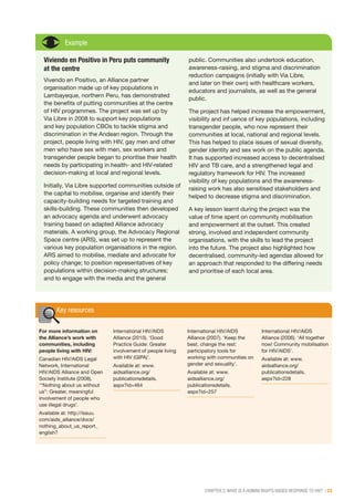 CHAPTER 2: WHAT IS A HUMAN RIGHTS-BASED RESPONSE TO HIV? | 23
Example
Viviendo en Positivo in Peru puts community
at the centre
Vivendo en Positivo, an Alliance partner
organisation made up of key populations in
Lambayeque, northern Peru, has demonstrated
the benefits of putting communities at the centre
of HIV programmes. The project was set up by
Via Libre in 2008 to support key populations
and key population CBOs to tackle stigma and
discrimination in the Andean region. Through the
project, people living with HIV, gay men and other
men who have sex with men, sex workers and
transgender people began to prioritise their health
needs by participating in health- and HIV-related
decision-making at local and regional levels.
Initially, Via Libre supported communities outside of
the capital to mobilise, organise and identify their
capacity-building needs for targeted training and
skills-building. These communities then developed
an advocacy agenda and underwent advocacy
training based on adapted Alliance advocacy
materials. A working group, the Advocacy Regional
Space centre (ARS), was set up to represent the
various key population organisations in the region.
ARS aimed to mobilise, mediate and advocate for
policy change; to position representatives of key
populations within decision-making structures;
and to engage with the media and the general
public. Communities also undertook education,
awareness-raising, and stigma and discrimination
reduction campaigns (initially with Via Libre,
and later on their own) with healthcare workers,
educators and journalists, as well as the general
public.
The project has helped increase the empowerment,
visibility and influence of key populations, including
transgender people, who now represent their
communities at local, national and regional levels.
This has helped to place issues of sexual diversity,
gender identity and sex work on the public agenda.
It has supported increased access to decentralised
HIV and TB care, and a strengthened legal and
regulatory framework for HIV. The increased
visibility of key populations and the awareness-
raising work has also sensitised stakeholders and
helped to decrease stigma and discrimination.
A key lesson learnt during the project was the
value of time spent on community mobilisation
and empowerment at the outset. This created
strong, involved and independent community
organisations, with the skills to lead the project
into the future. The project also highlighted how
decentralised, community-led agendas allowed for
an approach that responded to the differing needs
and prioritise of each local area.
Key resources
For more information on
the Alliance’s work with
communities, including
people living with HIV:
Canadian HIV/AIDS Legal
Network, International
HIV/AIDS Alliance and Open
Society Institute (2008).
‘“Nothing about us without
us”: Greater, meaningful
involvement of people who
use illegal drugs’.
Available at: http://issuu.
com/aids_alliance/docs/
nothing_about_us_report_
english?
International HIV/AIDS
Alliance (2010). ‘Good
Practice Guide: Greater
involvement of people living
with HIV (GIPA)’.
Available at: www.
aidsalliance.org/
publicationsdetails.
aspx?id=464
International HIV/AIDS
Alliance (2007). ‘Keep the
best, change the rest:
participatory tools for
working with communities on
gender and sexuality’.
Available at: www.
aidsalliance.org/
publicationsdetails.
aspx?id=257
International HIV/AIDS
Alliance (2006). ‘All together
now! Community mobilisation
for HIV/AIDS’.
Available at: www.
aidsalliance.org/
publicationsdetails.
aspx?id=228
 