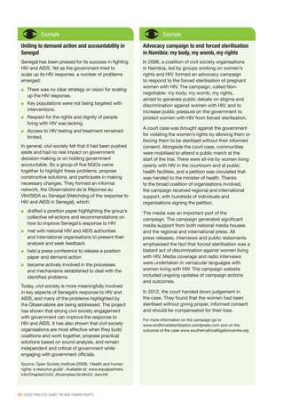 26 | GOOD PRACTICE GUIDE: HIV AND HUMAN RIGHTS
Example
Uniting to demand action and accountability in
Senegal
Senegal has been praised for its success in fighting
HIV and AIDS. Yet as the government tried to
scale up its HIV response, a number of problems
emerged:
■■ There was no clear strategy or vision for scaling
up the HIV response.
■■ Key populations were not being targeted with
interventions.
■■ Respect for the rights and dignity of people
living with HIV was lacking.
■■ Access to HIV testing and treatment remained
limited.
In general, civil society felt that it had been pushed
aside and had no real impact on government
decision-making or on holding government
accountable. So a group of five NGOs came
together to highlight these problems, propose
constructive solutions, and participate in making
necessary changes. They formed an informal
network, the Observatoire de la Réponse au
VIH/SIDA au Sénégal (Watchdog of the response to
HIV and AIDS in Senegal), which:
■■ drafted a position paper highlighting the group’s
collective reflections and recommendations on
how to improve Senegal’s response to HIV
■■ met with national HIV and AIDS authorities
and international organisations to present their
analysis and seek feedback
■■ held a press conference to release a position
paper and demand action
■■ became actively involved in the processes
and mechanisms established to deal with the
identified problems.
Today, civil society is more meaningfully involved
in key aspects of Senegal’s response to HIV and
AIDS, and many of the problems highlighted by
the Observatoire are being addressed. The project
has shown that strong civil society engagement
with government can improve the response to
HIV and AIDS. It has also shown that civil society
organisations are most effective when they build
coalitions and work together, propose practical
solutions based on sound analysis, and remain
independent and critical of government while
engaging with government officials.
Source: Open Society Institute (2009). ‘Health and human
rights: a resource guide’. Available at: www.equalpartners.
info/Chapter2/ch2_4Examples.html#ch2_4anch6
Example
Advocacy campaign to end forced sterilisation
in Namibia: my body, my womb, my rights
In 2008, a coalition of civil society organisations
in Namibia, led by groups working on women’s
rights and HIV, formed an advocacy campaign
to respond to the forced sterilisation of pregnant
women with HIV. The campaign, called Non-
negotiable: my body, my womb, my rights,
aimed to generate public debate on stigma and
discrimination against women with HIV, and to
increase public pressure on the government to
protect women with HIV from forced sterilisation.
A court case was brought against the government
for violating the women’s rights by allowing them or
forcing them to be sterilised without their informed
consent. Alongside the court case, communities
were mobilised to attend a public march at the
start of the trial. There were sit-ins by women living
openly with HIV in the courtroom and at public
health facilities, and a petition was circulated that
was handed to the minister of health. Thanks
to the broad coalition of organisations involved,
the campaign received regional and international
support, with hundreds of individuals and
organisations signing the petition.
The media was an important part of the
campaign. The campaign generated significant
media support from both national media houses
and the regional and international press. All
press releases, interviews and public statements
emphasised the fact that forced sterilisation was a
blatant act of discrimination against women living
with HIV. Media coverage and radio interviews
were undertaken in vernacular languages with
women living with HIV. The campaign website
included ongoing updates of campaign actions
and outcomes.
In 2012, the court handed down judgement in
the case. They found that the women had been
sterilised without giving proper, informed consent
and should be compensated for their loss.
For more information on the campaign go to
www.endforcedsterilisation.wordpress.com and on the
outcome of the case www.southernafricalitigationcentre.org
 
