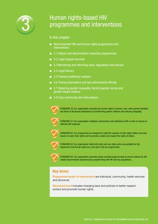 Human rights-based HIV
programmes and interventions
In this chapter:
■■ Recommended HIV and human rights programmes and
interventions
■■ 3.1 Stigma and discrimination reduction programmes
■■ 3.2 Legal support services
■■ 3.3 Monitoring and reforming laws, regulations and policies
■■ 3.4 Legal literacy
■■ 3.5 Training healthcare workers
■■ 3.6 Training lawmakers and law enforcement officials
■■ 3.7 Reducing gender inequality, harmful gender norms and
gender-based violence
■■ 3.8 Core community-led interventions
CHAPTER 3: HUMAN RIGHTS-BASED HIV PROGRAMMES AND INTERVENTIONS | 27
3
Key terms
Programme levels of intervention are individual, community, health services
and structural.
Structural level includes changing laws and policies to better respect,
protect and promote human rights.
STANDARD 33: Our organisation promotes the human rights of women, men, other gender identities
and those of all sexual orientations by transforming gender relations and reducing inequality.
STANDARD 37: Our organisation mobilises communities most affected by HIV in order to ensure an
effective HIV response.
STANDARD A2: Our programmes are designed to build the capacity of both rights holders and duty
bearers to claim their rights and to promote, protect and respect the rights of others.
STANDARD A3: Our organisation holds both state and non-state actors accountable for the
enjoyment of all human rights as a core part of all our programmes.
STANDARD A4: Our organisation promotes and/or provides legal services to ensure redress for HIV-
related discrimination experienced by people living with HIV and key populations.
 
