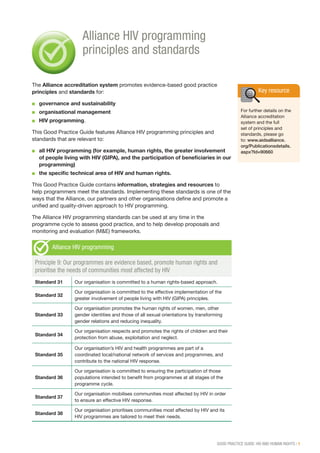 GOOD PRACTICE GUIDE: HIV AND HUMAN RIGHTS | 1
The Alliance accreditation system promotes evidence-based good practice
principles and standards for:
■■ governance and sustainability
■■ organisational management
■■ HIV programming.
This Good Practice Guide features Alliance HIV programming principles and
standards that are relevant to:
■■ all HIV programming (for example, human rights, the greater involvement
of people living with HIV (GIPA), and the participation of beneficiaries in our
programming)
■■ the specific technical area of HIV and human rights.
This Good Practice Guide contains information, strategies and resources to
help programmers meet the standards. Implementing these standards is one of the
ways that the Alliance, our partners and other organisations define and promote a
unified and quality-driven approach to HIV programming.
The Alliance HIV programming standards can be used at any time in the
programme cycle to assess good practice, and to help develop proposals and
monitoring and evaluation (M&E) frameworks.
Alliance HIV programming
Principle 9: Our programmes are evidence based, promote human rights and
prioritise the needs of communities most affected by HIV
Standard 31 Our organisation is committed to a human rights-based approach.
Standard 32
Our organisation is committed to the effective implementation of the
greater involvement of people living with HIV (GIPA) principles.
Standard 33
Our organisation promotes the human rights of women, men, other
gender identities and those of all sexual orientations by transforming
gender relations and reducing inequality.
Standard 34
Our organisation respects and promotes the rights of children and their
protection from abuse, exploitation and neglect.
Standard 35
Our organisation’s HIV and health programmes are part of a
coordinated local/national network of services and programmes, and
contribute to the national HIV response.
Standard 36
Our organisation is committed to ensuring the participation of those
populations intended to benefit from programmes at all stages of the
programme cycle.
Standard 37
Our organisation mobilises communities most affected by HIV in order
to ensure an effective HIV response.
Standard 38
Our organisation prioritises communities most affected by HIV and its
HIV programmes are tailored to meet their needs.
Alliance HIV programming
principles and standards
Key resource
For further details on the
Alliance accreditation
system and the full
set of principles and
standards, please go
to: www.aidsalliance.
org/Publicationsdetails.
aspx?Id=90660
 