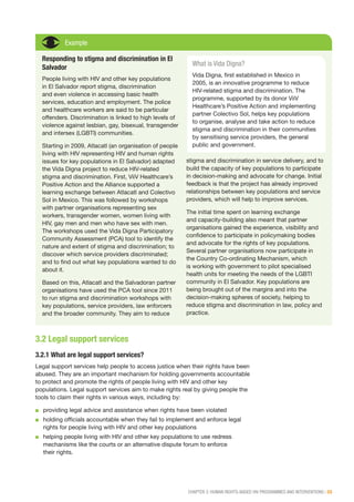 CHAPTER 3: HUMAN RIGHTS-BASED HIV PROGRAMMES AND INTERVENTIONS | 33
Example
Responding to stigma and discrimination in El
Salvador
People living with HIV and other key populations
in El Salvador report stigma, discrimination
and even violence in accessing basic health
services, education and employment. The police
and healthcare workers are said to be particular
offenders. Discrimination is linked to high levels of
violence against lesbian, gay, bisexual, transgender
and intersex (LGBTI) communities.
Starting in 2009, Atlacatl (an organisation of people
living with HIV representing HIV and human rights
issues for key populations in El Salvador) adapted
the Vida Digna project to reduce HIV-related
stigma and discrimination. First, ViiV Healthcare’s
Positive Action and the Alliance supported a
learning exchange between Atlacatl and Colectivo
Sol in Mexico. This was followed by workshops
with partner organisations representing sex
workers, transgender women, women living with
HIV, gay men and men who have sex with men.
The workshops used the Vida Digna Participatory
Community Assessment (PCA) tool to identify the
nature and extent of stigma and discrimination; to
discover which service providers discriminated;
and to find out what key populations wanted to do
about it.
Based on this, Atlacatl and the Salvadoran partner
organisations have used the PCA tool since 2011
to run stigma and discrimination workshops with
key populations, service providers, law enforcers
and the broader community. They aim to reduce
stigma and discrimination in service delivery, and to
build the capacity of key populations to participate
in decision-making and advocate for change. Initial
feedback is that the project has already improved
relationships between key populations and service
providers, which will help to improve services.
The initial time spent on learning exchange
and capacity-building also meant that partner
organisations gained the experience, visibility and
confidence to participate in policymaking bodies
and advocate for the rights of key populations.
Several partner organisations now participate in
the Country Co-ordinating Mechanism, which
is working with government to pilot specialised
health units for meeting the needs of the LGBTI
community in El Salvador. Key populations are
being brought out of the margins and into the
decision-making spheres of society, helping to
reduce stigma and discrimination in law, policy and
practice.
What is Vida Digna?
Vida Digna, first established in Mexico in
2005, is an innovative programme to reduce
HIV-related stigma and discrimination. The
programme, supported by its donor ViiV
Healthcare’s Positive Action and implementing
partner Colectivo Sol, helps key populations
to organise, analyse and take action to reduce
stigma and discrimination in their communities
by sensitising service providers, the general
public and government.
3.2 Legal support services
3.2.1 What are legal support services?
Legal support services help people to access justice when their rights have been
abused. They are an important mechanism for holding governments accountable
to protect and promote the rights of people living with HIV and other key
populations. Legal support services aim to make rights real by giving people the
tools to claim their rights in various ways, including by:
■■ providing legal advice and assistance when rights have been violated
■■ holding officials accountable when they fail to implement and enforce legal
rights for people living with HIV and other key populations
■■ helping people living with HIV and other key populations to use redress
mechanisms like the courts or an alternative dispute forum to enforce
their rights.
 