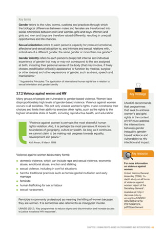 CHAPTER 3: HUMAN RIGHTS-BASED HIV PROGRAMMES AND INTERVENTIONS | 45
3.7.2 Violence against women and HIV
Many groups of people are vulnerable to gender-based violence. Women face
disproportionately high levels of gender-based violence. Violence against women
occurs in all societies. This not only violates women’s rights, it also constrains their
choices and limits their ability to exercise other rights, such as the rights to the
highest attainable state of health, including reproductive health, and education.
Violence against women takes many forms:
■■ domestic violence, which can include rape and sexual violence, economic
abuse, emotional abuse, eviction and stalking
■■ sexual violence, including in conflict situations
■■ harmful traditional practices such as female genital mutilation and early
marriage
■■ femicide
■■ human trafficking for sex or labour
■■ sexual harassment.
Key terms
Gender refers to the rules, norms, customs and practices through which
the biological differences between males and females are transformed into
social differences between men and women, girls and boys. Women and
girls and men and boys are therefore valued differently, resulting in unequal
opportunities and life chances.
Sexual orientation refers to each person’s capacity for profound emotional,
affectional and sexual attraction to, and intimate and sexual relations with,
individuals of a different gender, the same gender or more than one gender.*
Gender identity refers to each person’s deeply felt internal and individual
experience of gender that may or may not correspond to the sex assigned
at birth, including their personal sense of the body (that may involve, if freely
chosen, modification of bodily appearance or function by medical, surgical
or other means) and other expressions of gender, such as dress, speech and
mannerisms.*
* Yogyakartha Principles: The application of international human rights law in relation to
sexual orientation and gender identity
“Violence against women is perhaps the most shameful human
rights violation. And, it is perhaps the most pervasive. It knows no
boundaries of geography, culture or wealth. As long as it continues,
we cannot claim to be making real progress towards equality,
development and peace.”
Kofi Annan, 8 March 1999
Femicide is commonly understood as meaning the killing of women because
they are women. It is sometimes also referred to as misogynist murder.
UNAIDS (2012). ‘Key programmes to reduce stigma and discrimination and increase access
to justice in national HIV responses’.
Key message
UNAIDS recommends
that programmes
that seek to address
women’s and girls’
rights in the context
of HIV must address
the intersections
between gender
inequality, gender-
based violence and
vulnerability to HIV
infection and impact.
Key resource
For more information
on violence against
women:
United Nations General
Assembly (2006). ‘In-
depth study on all forms
of violence against
women: report of the
Secretary-General’.
Available at: http://
daccess-dds-ny.
un.org/doc/UNDOC/
GEN/N06/419/74/
PDF/N0641974.
pdf?OpenElement
 