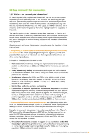 CHAPTER 3: HUMAN RIGHTS-BASED HIV PROGRAMMES AND INTERVENTIONS | 49
3.8 Core community-led interventions
3.8.1 What are core community-led interventions?
As previously described programmes have shown, the role of CSOs and CBOs
in providing human rights responses to HIV is crucial. It is also a key principle
of human rights-based programming that communities and those organisations
representing them be at the centre of all responses. CBOs of people living with
HIV and populations at higher risk, and other CSOs, should have a leading role in
designing and implementing each of the human rights programmes suggested in
this guide.
The specific community-led interventions described here relate to the core work
of CSOs and CBOs in generating evidence to better respond to the human rights-
related needs of beneficiaries; to advocate for human rights-based responses to
HIV; and to participate in decision-making processes that affect the communities
they represent.
Core community-led human rights-related interventions can be classified in three
main spheres:
1. Responding to human rights-related crises affecting beneficiaries/clients
and members This entails responding to emergencies regarding security and
protection from exposure of individuals and their organisations to violence and
other human rights abuses.
Examples of interventions in this area include:
■■ Risk assessment. Guidelines, training and implementation of assessment
analysis of potential risks to CSOs and CBOs and their members, and protocols
to react.
■■ Safety and security training. For individuals working for and in contact with
CSOs and CBOs and their inner circle of family and friends, and CSO and CBO
premises and materials.
■■ Small grants schemes. For CSOs and CBOs to be able to provide at least
elementary, emergency, short-term support to members who are victims of
violence or other human rights abuses, including food, shelter and covering
hospital or medicine costs.
■■ Identity/data protection systems and training
■■ Coordination of national, regional and international responses to individual
crises and emergencies. Devising communication platforms and rapid reaction
tools among national-level actors, as well as regional and international players,
to ensure strategic collaborative responses to crises, such as passing of
punitive legislation, arrests of activists, media campaigns against CSOs and
CBOs or their members, and attacks on CSOs and CBOs or their members.
2. Community-led human rights-related advocacy and coordination efforts with
wider civil society to effect changes in policy to increase the human rights protection
of key populations, and for effective public HIV policies based on human rights.
Examples of community-led advocacy interventions can be found in the Alliance’s
EMPowerment for ADvocacy framework (EMPAD) (see the key resources box on
page 53). EMPAD proposes a pathway for strategic collaboration on advocacy
between mainstream HIV and other key population CSOs and CBOs. It is built
around five key high-level strategies:
1.	 Strengthen alliances and advocate in support of key populations and a shift
in social perceptions through interventions such as stakeholder analysis, training
on human rights-based programming and advocacy for CSOs, and involving key
population CBOs in wider civil society coalitions.
 