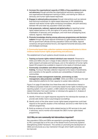 50 | GOOD PRACTICE GUIDE: HIV AND HUMAN RIGHTS
2.	 Increase the organisational capacity of CBOs of key populations to carry
out advocacy through activities like organisational advocacy assessment
and organisational development training of CBOs, and training for CBOs on
advocacy and human rights-based responses.
3.	 Engage in national policy processes through interventions such as national-
level technical workshops on rights-based responses to HIV, establishing
national multi-sector human rights monitoring committees, and joint advocacy
between HIV and wider key population CSOs and CBOs.
4.	 Link grassroots, national, regional and global policy by reporting human
rights-related barriers to HIV, and rights to influence donors, grassroots
mobilisation of advocacy and campaigns, and multi-level campaigning (local,
national, regional, international).
5.	 Promote knowledge-sharing among advocacy programmes and decision-
makers through high-level regional workshops on rights-based responses to
HIV for government officials and key population CSOs and CBOs, regional
consensus and good practice forums, and regional horizontal advocacy skills
and strategies exchange.
3. Community-based data collection systems among beneficiaries to inform
evidence-based human rights programming and advocacy
The establishment of such systems should include as a minimum:
■■ Training on human rights-related individual case research. Personnel in
CSOs and CBOs who are in charge of data collection must be trained in human
rights research principles and techniques, and on the selection of human rights-
based HIV programmes available to respond to the needs of individual cases.
■■ Community consultation and ethical research protocol guiding and
training. To ensure that data collection responds to the needs of beneficiaries,
and is sensitive to the specific contexts and vulnerabilities of individuals and
communities.
■■ Provision of data management materials, and training on data
management, data protection and M&E. CSOs and CBOs must have the right
data collection platforms for their capacity to sustain data collection.
Figure 3 on page 53 describes how these three sets of interventions interact in
the Alliance-proposed model of a community-based human rights monitoring and
reporting system. In such a system, a CBO collects the necessary human rights-
related information from each member or individual who agrees to it. Analysis of
this information allows the CBO to:
1.	 Identify if there is an urgent response required for the individual (for example, to
provide safe shelter, food or psychological counselling).
2.	 Identify which of the other seven human rights-based programmes could best
respond to the specific situation of the individual, and enrol or refer them to the
relevant programmes.
3.	 Build up evidence of human rights-related barriers to HIV services to be used
in advocacy, and to monitor and evaluate the CBO’s human rights-based
programming.
3.8.2 Why are core community-led interventions important?
Key population CSOs and CBOs are essential to providing effective responses
to HIV; a principle that is at the core of the Global Fund’s Community Systems’
Strengthening (CSS) Framework. This centres on promoting the development of
CBOs and structures as a key mechanism through which health outcomes can
be improved.
 
