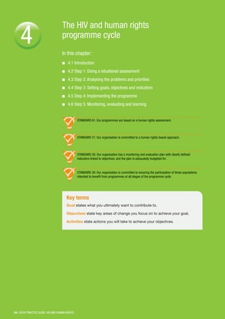 54 | GOOD PRACTICE GUIDE: HIV AND HUMAN RIGHTS
The HIV and human rights
programme cycle
In this chapter:
■■ 4.1 Introduction
■■ 4.2 Step 1: Doing a situational assessment
■■ 4.3 Step 2: Analysing the problems and priorities
■■ 4.4 Step 3: Setting goals, objectives and indicators
■■ 4.5 Step 4: Implementing the programme
■■ 4.6 Step 5: Monitoring, evaluating and learning
4
Key terms
Goal states what you ultimately want to contribute to.
Objectives state key areas of change you focus on to achieve your goal.
Activities state actions you will take to achieve your objectives.
STANDARD A1: Our programmes are based on a human rights assessment.
STANDARD 31: Our organisation is committed to a human rights-based approach.
STANDARD 26: Our organisation has a monitoring and evaluation plan with clearly defined
indicators linked to objectives, and the plan is adequately budgeted for.
STANDARD 36: Our organisation is committed to ensuring the participation of those populations
intended to benefit from programmes at all stages of the programme cycle.
 