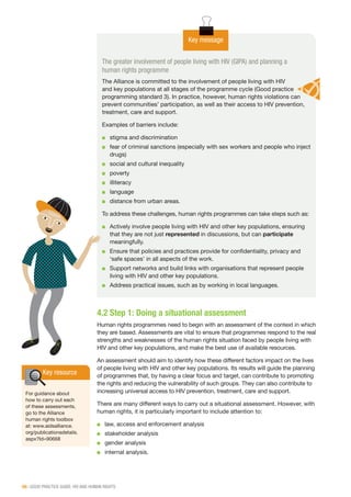 56 | GOOD PRACTICE GUIDE: HIV AND HUMAN RIGHTS
The greater involvement of people living with HIV (GIPA) and planning a
human rights programme
The Alliance is committed to the involvement of people living with HIV
and key populations at all stages of the programme cycle (Good practice
programming standard 3). In practice, however, human rights violations can
prevent communities’ participation, as well as their access to HIV prevention,
treatment, care and support.
Examples of barriers include:
■■ stigma and discrimination
■■ fear of criminal sanctions (especially with sex workers and people who inject
drugs)
■■ social and cultural inequality
■■ poverty
■■ illiteracy
■■ language
■■ distance from urban areas.
To address these challenges, human rights programmes can take steps such as:
■■ Actively involve people living with HIV and other key populations, ensuring
that they are not just represented in discussions, but can participate
meaningfully.
■■ Ensure that policies and practices provide for confidentiality, privacy and
‘safe spaces’ in all aspects of the work.
■■ Support networks and build links with organisations that represent people
living with HIV and other key populations.
■■ Address practical issues, such as by working in local languages.
Key message
4.2 Step 1: Doing a situational assessment
Human rights programmes need to begin with an assessment of the context in which
they are based. Assessments are vital to ensure that programmes respond to the real
strengths and weaknesses of the human rights situation faced by people living with
HIV and other key populations, and make the best use of available resources.
An assessment should aim to identify how these different factors impact on the lives
of people living with HIV and other key populations. Its results will guide the planning
of programmes that, by having a clear focus and target, can contribute to promoting
the rights and reducing the vulnerability of such groups. They can also contribute to
increasing universal access to HIV prevention, treatment, care and support.
There are many different ways to carry out a situational assessment. However, with
human rights, it is particularly important to include attention to:
■■ law, access and enforcement analysis
■■ stakeholder analysis
■■ gender analysis
■■ internal analysis.
Key resource
For guidance about
how to carry out each
of these assessments,
go to the Alliance
human rights toolbox
at: www.aidsalliance.
org/publicationsdetails.
aspx?Id=90668
 